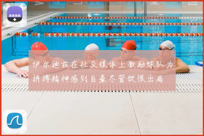 伊尔迪兹在社交媒体上激励球队为拼搏精神感到自豪尽管饮恨出局