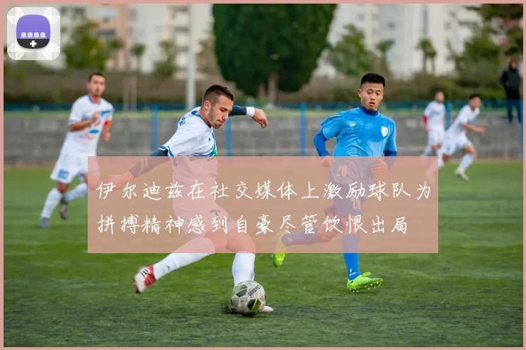 伊尔迪兹在社交媒体上激励球队为拼搏精神感到自豪尽管饮恨出局