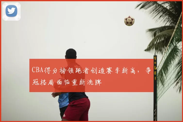 CBA得分榜领跑者创造赛季新高，争冠格局面临重新洗牌