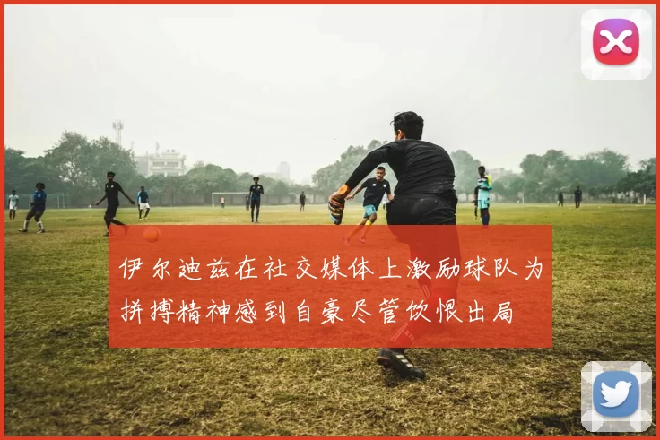伊尔迪兹在社交媒体上激励球队为拼搏精神感到自豪尽管饮恨出局