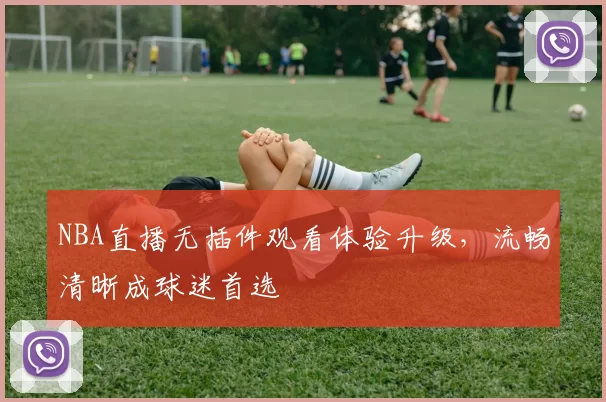 NBA直播无插件观看体验升级，流畅清晰成球迷首选