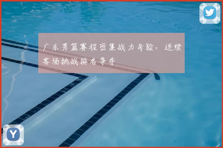 广东男篮赛程密集战力考验，连续客场挑战排名争夺