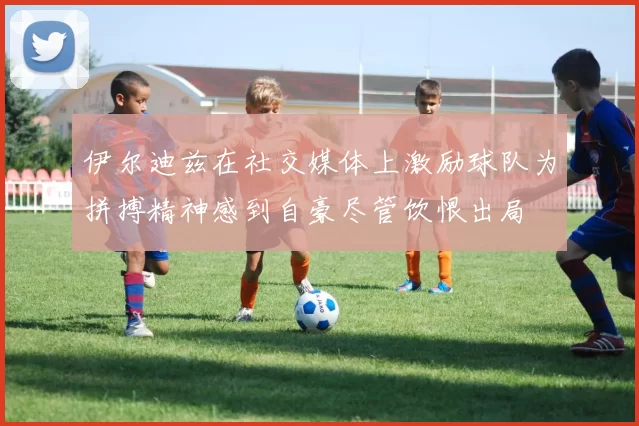 伊尔迪兹在社交媒体上激励球队为拼搏精神感到自豪尽管饮恨出局