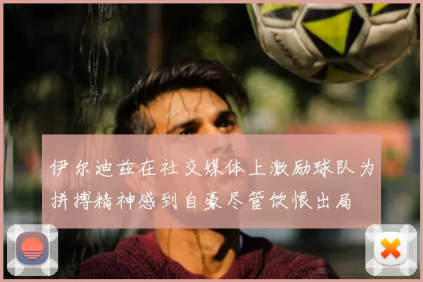 伊尔迪兹在社交媒体上激励球队为拼搏精神感到自豪尽管饮恨出局