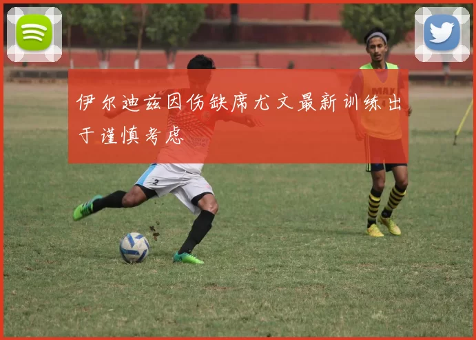 伊尔迪兹因伤缺席尤文最新训练出于谨慎考虑