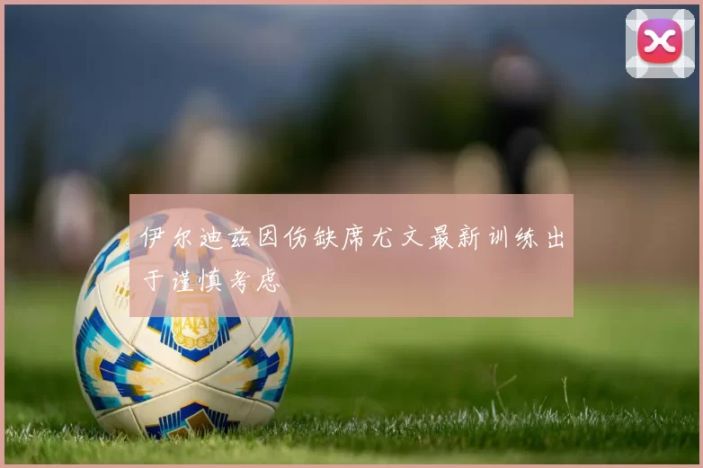 伊尔迪兹因伤缺席尤文最新训练出于谨慎考虑
