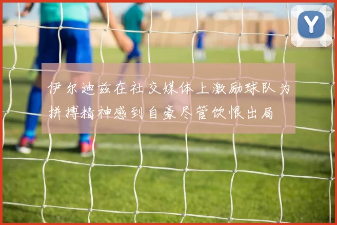 伊尔迪兹在社交媒体上激励球队为拼搏精神感到自豪尽管饮恨出局