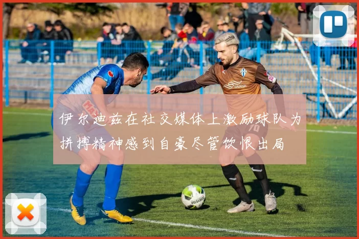 伊尔迪兹在社交媒体上激励球队为拼搏精神感到自豪尽管饮恨出局