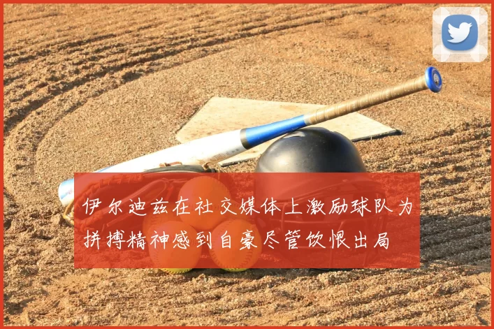伊尔迪兹在社交媒体上激励球队为拼搏精神感到自豪尽管饮恨出局
