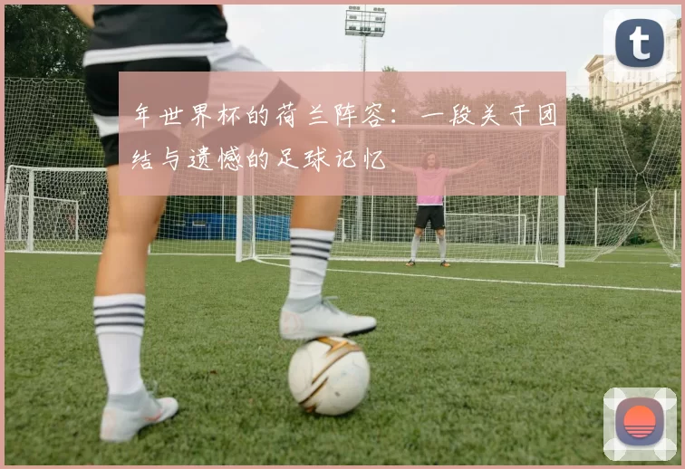 年世界杯的荷兰阵容：一段关于团结与遗憾的足球记忆