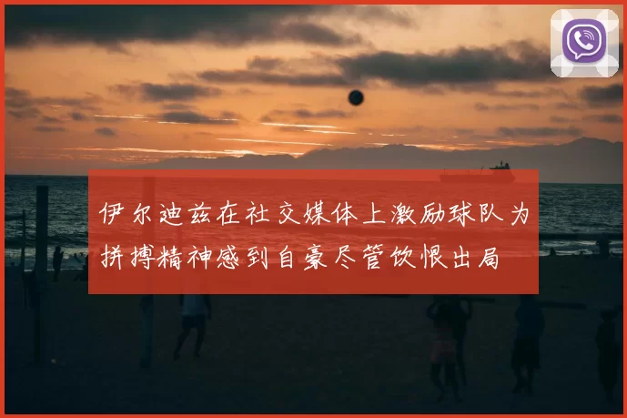 伊尔迪兹在社交媒体上激励球队为拼搏精神感到自豪尽管饮恨出局