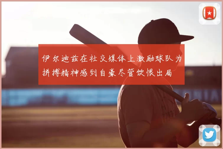 伊尔迪兹在社交媒体上激励球队为拼搏精神感到自豪尽管饮恨出局