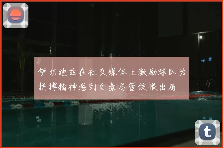 伊尔迪兹在社交媒体上激励球队为拼搏精神感到自豪尽管饮恨出局