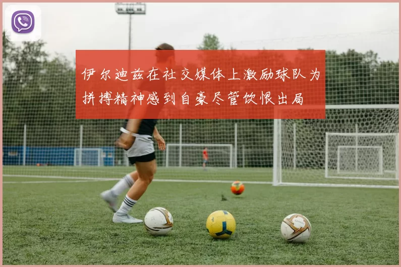 伊尔迪兹在社交媒体上激励球队为拼搏精神感到自豪尽管饮恨出局