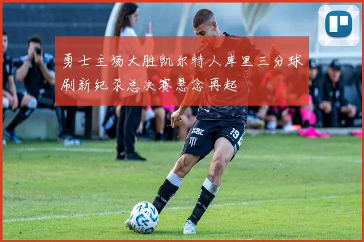 勇士主场大胜凯尔特人库里三分球刷新纪录总决赛悬念再起