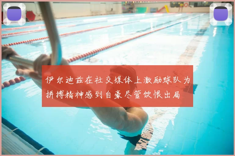 伊尔迪兹在社交媒体上激励球队为拼搏精神感到自豪尽管饮恨出局