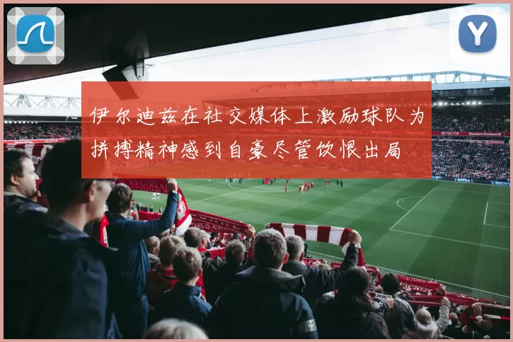 伊尔迪兹在社交媒体上激励球队为拼搏精神感到自豪尽管饮恨出局