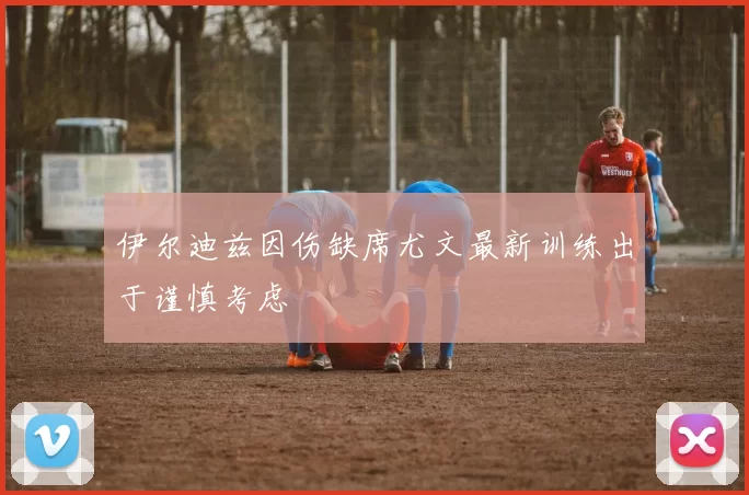 伊尔迪兹因伤缺席尤文最新训练出于谨慎考虑
