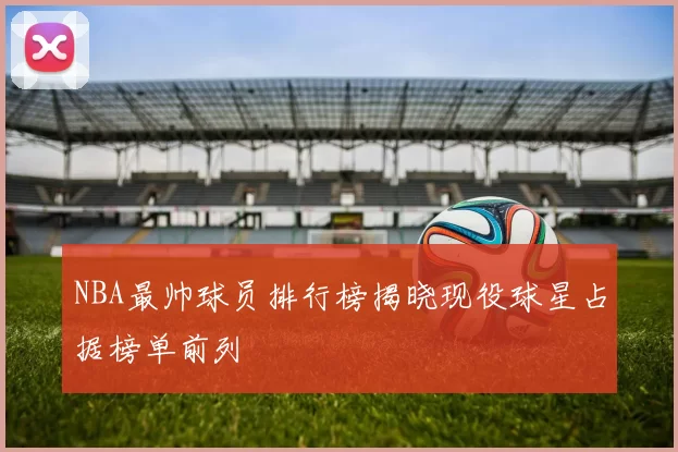 NBA最帅球员排行榜揭晓现役球星占据榜单前列