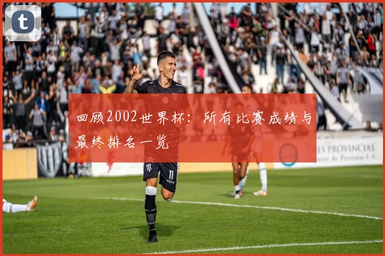回顾2002世界杯：所有比赛成绩与最终排名一览