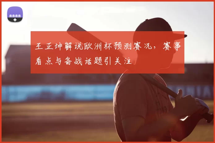 王正坤解说欧洲杯预测赛况，赛事看点与备战话题引关注