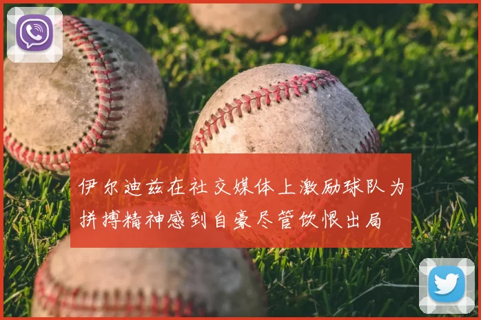 伊尔迪兹在社交媒体上激励球队为拼搏精神感到自豪尽管饮恨出局