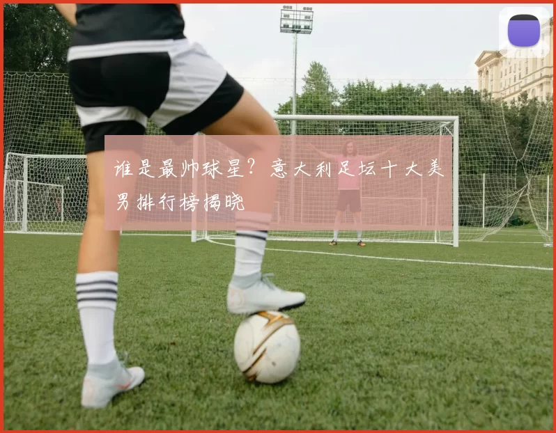 谁是最帅球星？意大利足坛十大美男排行榜揭晓