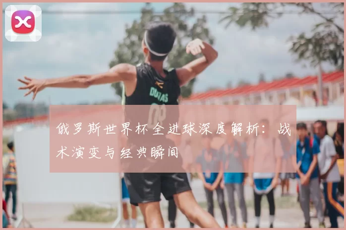 俄罗斯世界杯全进球深度解析：战术演变与经典瞬间