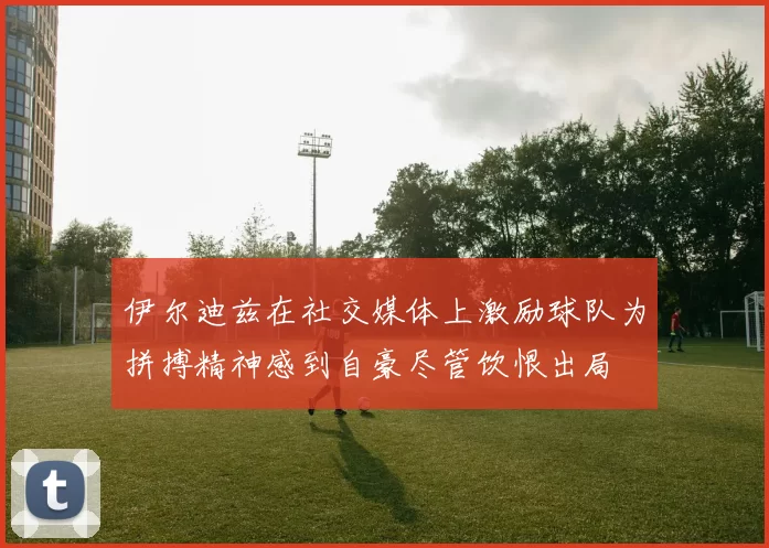 伊尔迪兹在社交媒体上激励球队为拼搏精神感到自豪尽管饮恨出局