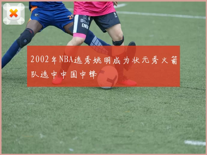 2002年NBA选秀姚明成为状元秀火箭队选中中国中锋