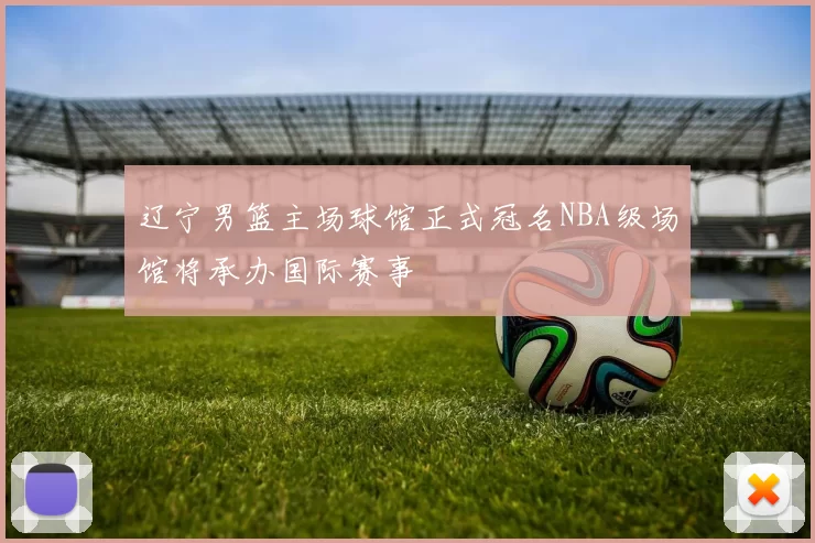 辽宁男篮主场球馆正式冠名NBA级场馆将承办国际赛事