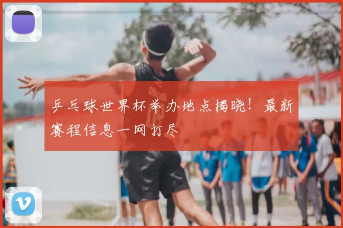 乒乓球世界杯举办地点揭晓！最新赛程信息一网打尽