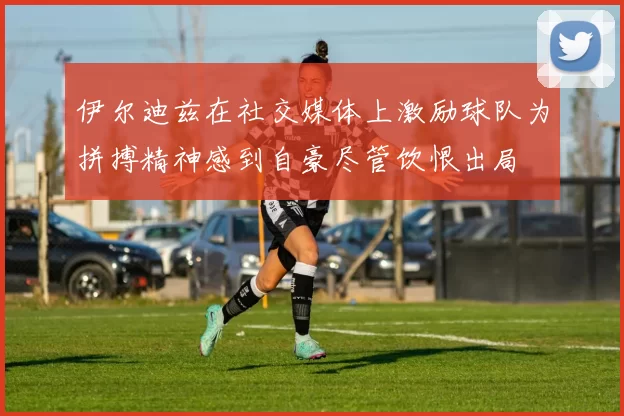 伊尔迪兹在社交媒体上激励球队为拼搏精神感到自豪尽管饮恨出局