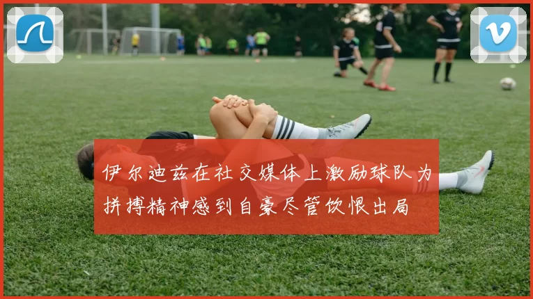 伊尔迪兹在社交媒体上激励球队为拼搏精神感到自豪尽管饮恨出局