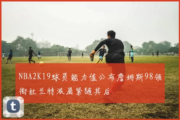 NBA2K19球员能力值公布詹姆斯98领衔杜兰特浓眉紧随其后
