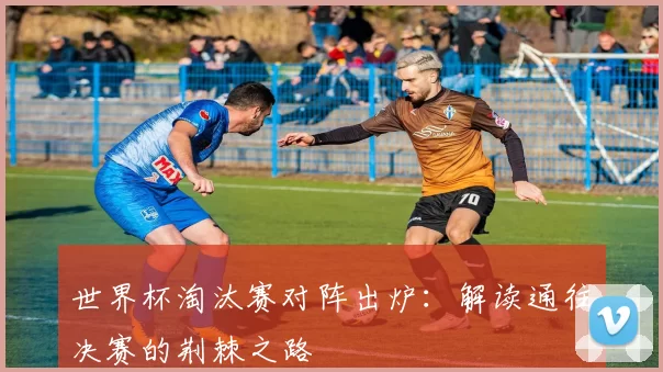 世界杯淘汰赛对阵出炉：解读通往决赛的荆棘之路