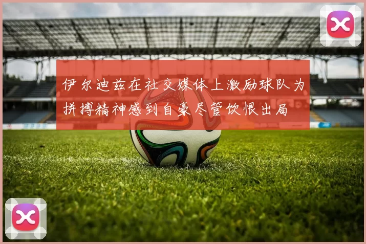 伊尔迪兹在社交媒体上激励球队为拼搏精神感到自豪尽管饮恨出局