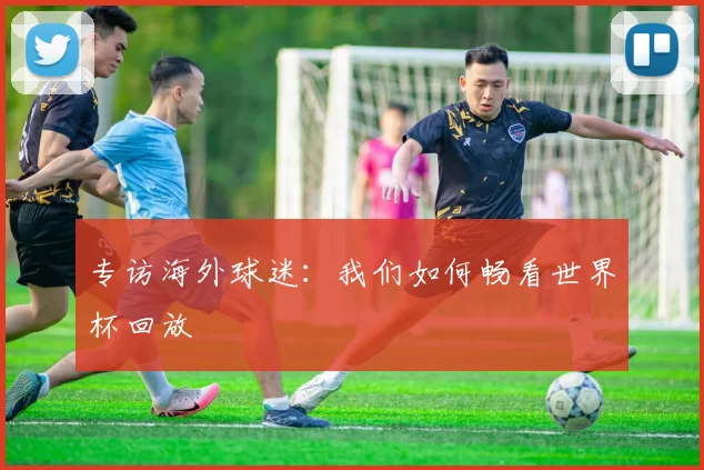 专访海外球迷：我们如何畅看世界杯回放