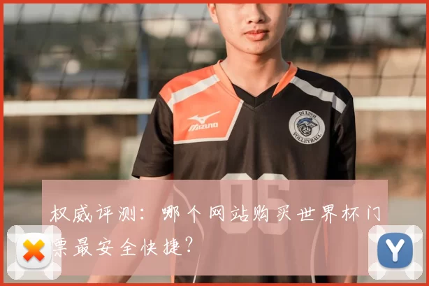 权威评测：哪个网站购买世界杯门票最安全快捷？