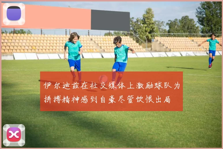 伊尔迪兹在社交媒体上激励球队为拼搏精神感到自豪尽管饮恨出局